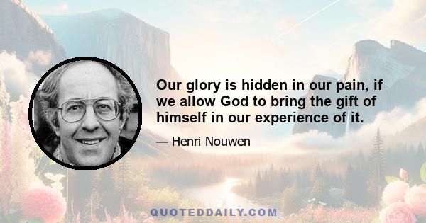 Our glory is hidden in our pain, if we allow God to bring the gift of himself in our experience of it.