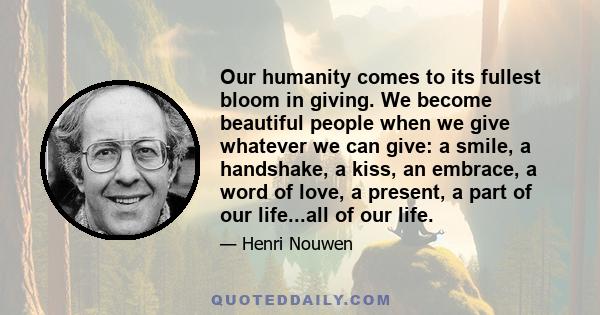 Our humanity comes to its fullest bloom in giving. We become beautiful people when we give whatever we can give: a smile, a handshake, a kiss, an embrace, a word of love, a present, a part of our life...all of our life.