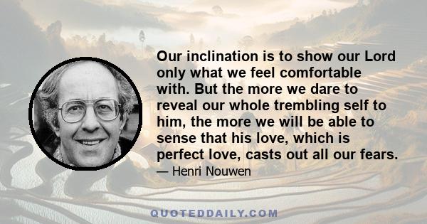 Our inclination is to show our Lord only what we feel comfortable with. But the more we dare to reveal our whole trembling self to him, the more we will be able to sense that his love, which is perfect love, casts out