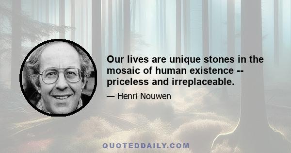 Our lives are unique stones in the mosaic of human existence -- priceless and irreplaceable.