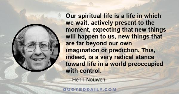 Our spiritual life is a life in which we wait, actively present to the moment, expecting that new things will happen to us, new things that are far beyond our own imagination or prediction. This, indeed, is a very