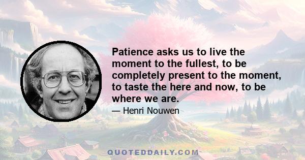 Patience asks us to live the moment to the fullest, to be completely present to the moment, to taste the here and now, to be where we are. When we are impatient we try to get away from where we are. We behave as if the