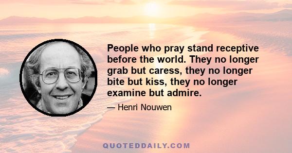 People who pray stand receptive before the world. They no longer grab but caress, they no longer bite but kiss, they no longer examine but admire.