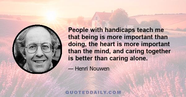 People with handicaps teach me that being is more important than doing, the heart is more important than the mind, and caring together is better than caring alone.