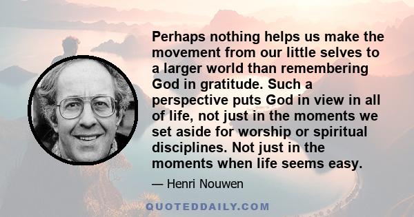 Perhaps nothing helps us make the movement from our little selves to a larger world than remembering God in gratitude. Such a perspective puts God in view in all of life, not just in the moments we set aside for worship 