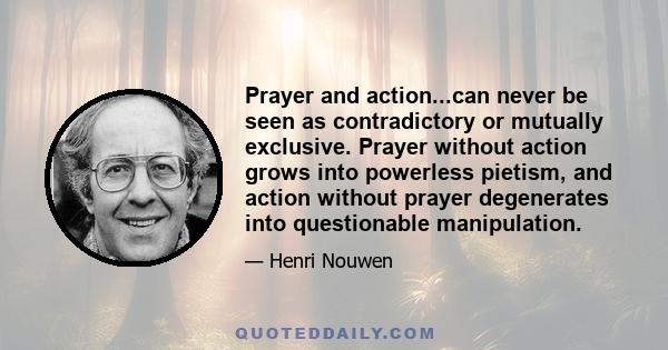 Prayer and action...can never be seen as contradictory or mutually exclusive. Prayer without action grows into powerless pietism, and action without prayer degenerates into questionable manipulation.