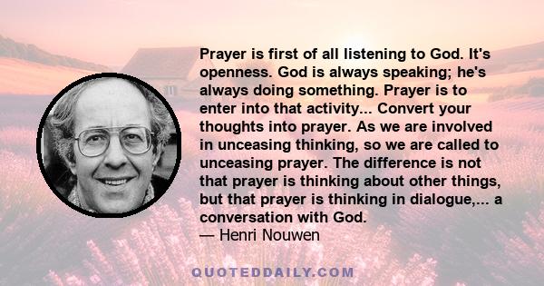 Prayer is first of all listening to God. It's openness. God is always speaking; he's always doing something. Prayer is to enter into that activity... Convert your thoughts into prayer. As we are involved in unceasing