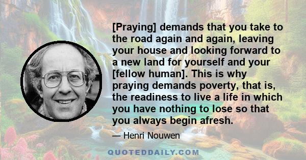 [Praying] demands that you take to the road again and again, leaving your house and looking forward to a new land for yourself and your [fellow human]. This is why praying demands poverty, that is, the readiness to live 