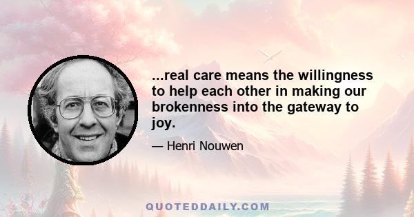 ...real care means the willingness to help each other in making our brokenness into the gateway to joy.