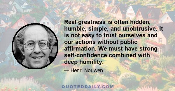 Real greatness is often hidden, humble, simple, and unobtrusive. It is not easy to trust ourselves and our actions without public affirmation. We must have strong self-confidence combined with deep humility.