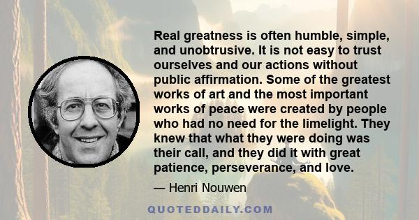 Real greatness is often humble, simple, and unobtrusive. It is not easy to trust ourselves and our actions without public affirmation. Some of the greatest works of art and the most important works of peace were created 