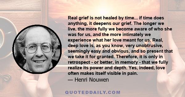 Real grief is not healed by time... if time does anything, it deepens our grief. The longer we live, the more fully we become aware of who she was for us, and the more intimately we experience what her love meant for