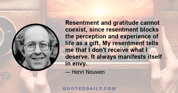 Resentment and gratitude cannot coexist, since resentment blocks the perception and experience of life as a gift. My resentment tells me that I don't receive what I deserve. It always manifests itself in envy.