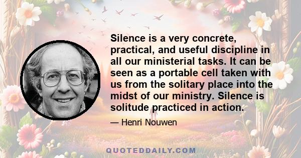 Silence is a very concrete, practical, and useful discipline in all our ministerial tasks. It can be seen as a portable cell taken with us from the solitary place into the midst of our ministry. Silence is solitude