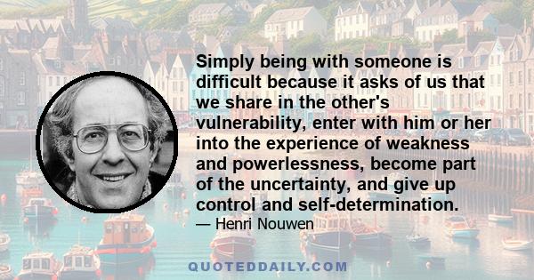 Simply being with someone is difficult because it asks of us that we share in the other's vulnerability, enter with him or her into the experience of weakness and powerlessness, become part of the uncertainty, and give