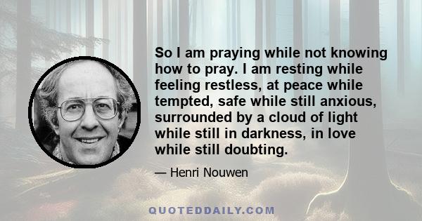 So I am praying while not knowing how to pray. I am resting while feeling restless, at peace while tempted, safe while still anxious, surrounded by a cloud of light while still in darkness, in love while still doubting.