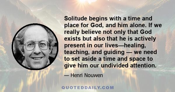 Solitude begins with a time and place for God, and him alone. If we really believe not only that God exists but also that he is actively present in our lives—healing, teaching, and guiding — we need to set aside a time