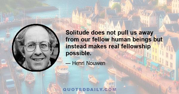 Solitude does not pull us away from our fellow human beings but instead makes real fellowship possible.