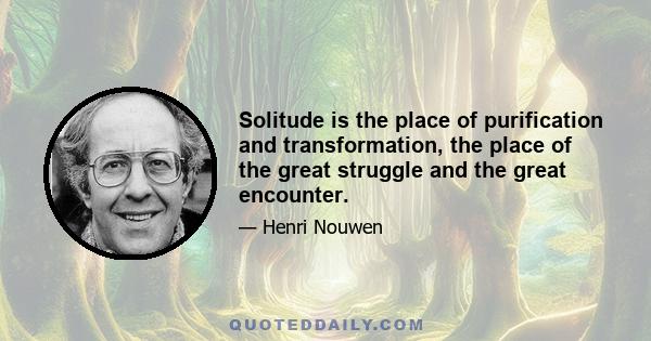 Solitude is the place of purification and transformation, the place of the great struggle and the great encounter.