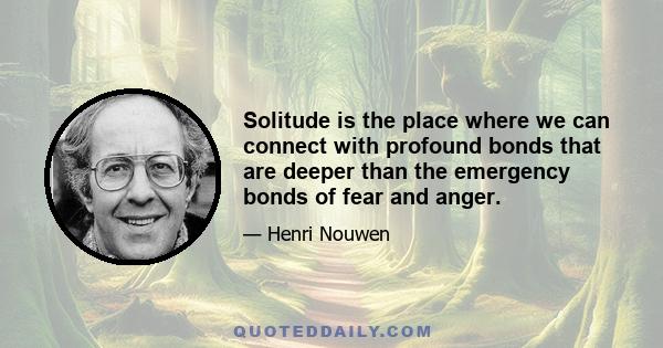 Solitude is the place where we can connect with profound bonds that are deeper than the emergency bonds of fear and anger.