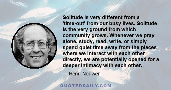 Solitude is very different from a 'time-out' from our busy lives. Solitude is the very ground from which community grows. Whenever we pray alone, study, read, write, or simply spend quiet time away from the places where 