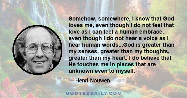 Somehow, somewhere, I know that God loves me, even though I do not feel that love as I can feel a human embrace, even though I do not hear a voice as I hear human words...God is greater than my senses, greater than my