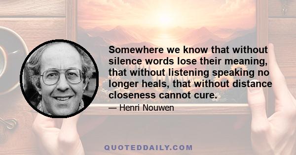 Somewhere we know that without silence words lose their meaning, that without listening speaking no longer heals, that without distance closeness cannot cure.