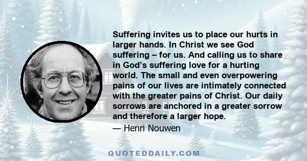 Suffering invites us to place our hurts in larger hands. In Christ we see God suffering – for us. And calling us to share in God’s suffering love for a hurting world. The small and even overpowering pains of our lives