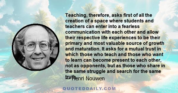 Teaching, therefore, asks first of all the creation of a space where students and teachers can enter into a fearless communication with each other and allow their respective life experiences to be their primary and most 