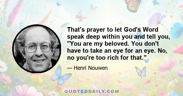 That's prayer to let God's Word speak deep within you and tell you, You are my beloved. You don't have to take an eye for an eye. No, no you're too rich for that.