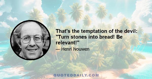 That's the temptation of the devil: Turn stones into bread! Be relevant!