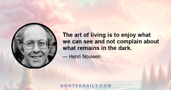 The art of living is to enjoy what we can see and not complain about what remains in the dark. When we are able to take the next step with trust that we will have enough light for the step that follows, we can walk