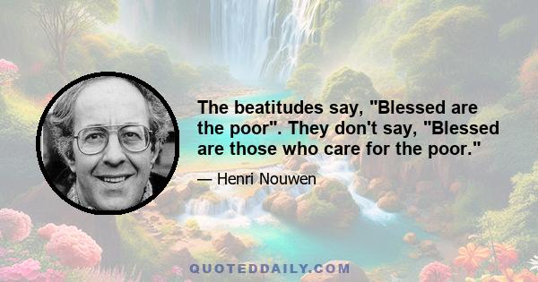 The beatitudes say, Blessed are the poor. They don't say, Blessed are those who care for the poor.