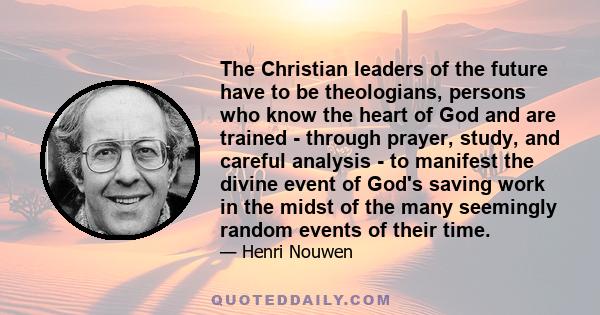 The Christian leaders of the future have to be theologians, persons who know the heart of God and are trained - through prayer, study, and careful analysis - to manifest the divine event of God's saving work in the