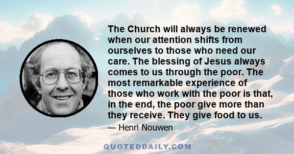 The Church will always be renewed when our attention shifts from ourselves to those who need our care. The blessing of Jesus always comes to us through the poor. The most remarkable experience of those who work with the 