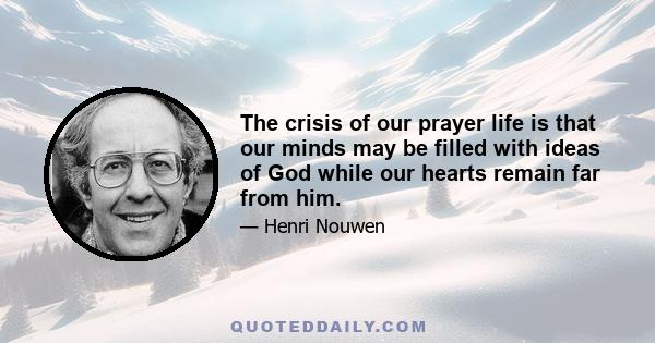 The crisis of our prayer life is that our minds may be filled with ideas of God while our hearts remain far from him.