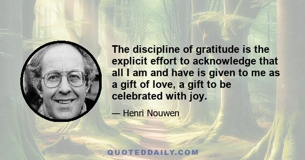 The discipline of gratitude is the explicit effort to acknowledge that all I am and have is given to me as a gift of love, a gift to be celebrated with joy.