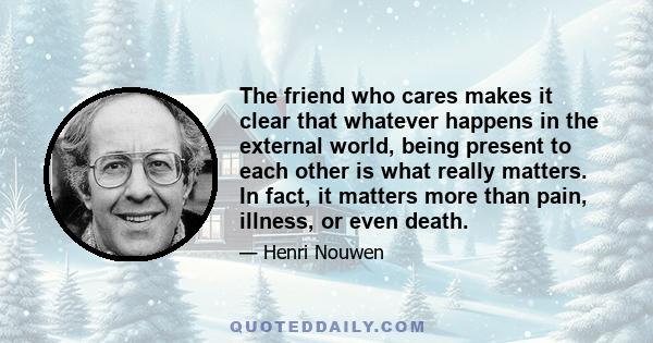 The friend who cares makes it clear that whatever happens in the external world, being present to each other is what really matters. In fact, it matters more than pain, illness, or even death.