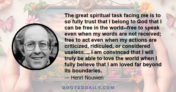 The great spiritual task facing me is to so fully trust that I belong to God that I can be free in the world--free to speak even when my words are not received; free to act even when my actions are criticized,