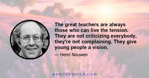 The great teachers are always those who can live the tension. They are not criticizing everybody, they're not complaining. They give young people a vision.