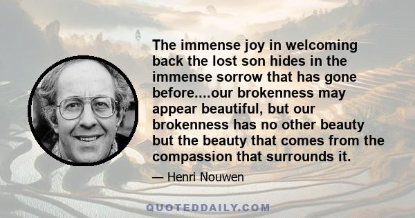 The immense joy in welcoming back the lost son hides in the immense sorrow that has gone before....our brokenness may appear beautiful, but our brokenness has no other beauty but the beauty that comes from the