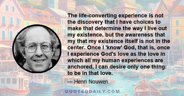 The life-converting experience is not the discovery that I have choices to make that determine the way I live out my existence, but the awareness that my that my existence itself is not in the center. Once I 'know' God, 