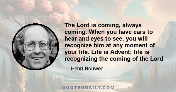 The Lord is coming, always coming. When you have ears to hear and eyes to see, you will recognize him at any moment of your life. Life is Advent; life is recognizing the coming of the Lord