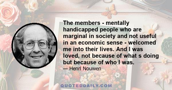 The members - mentally handicapped people who are marginal in society and not useful in an economic sense - welcomed me into their lives. And I was loved, not because of what s doing but because of who I was.