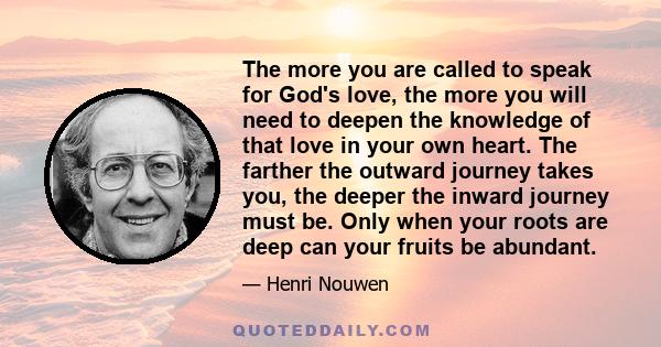 The more you are called to speak for God's love, the more you will need to deepen the knowledge of that love in your own heart. The farther the outward journey takes you, the deeper the inward journey must be. Only when 