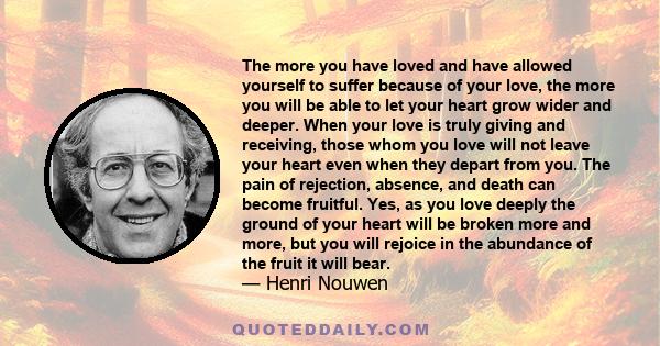 The more you have loved and have allowed yourself to suffer because of your love, the more you will be able to let your heart grow wider and deeper. When your love is truly giving and receiving, those whom you love will 