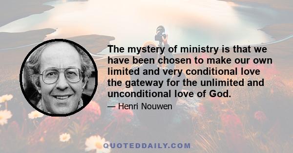 The mystery of ministry is that we have been chosen to make our own limited and very conditional love the gateway for the unlimited and unconditional love of God.