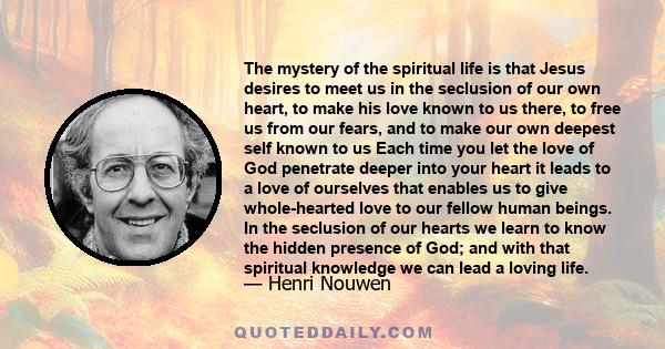 The mystery of the spiritual life is that Jesus desires to meet us in the seclusion of our own heart, to make his love known to us there, to free us from our fears, and to make our own deepest self known to us Each time 