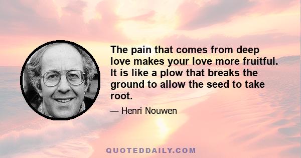 The pain that comes from deep love makes your love more fruitful. It is like a plow that breaks the ground to allow the seed to take root.