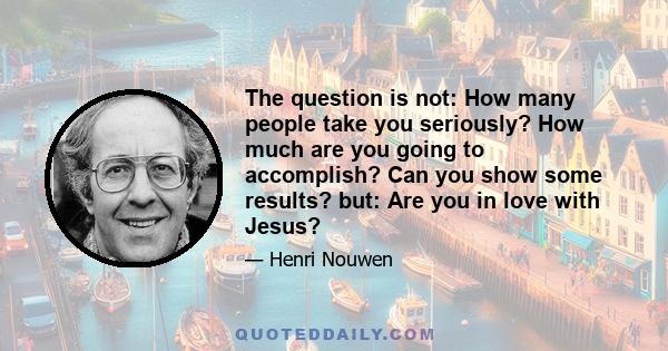 The question is not: How many people take you seriously? How much are you going to accomplish? Can you show some results? but: Are you in love with Jesus?